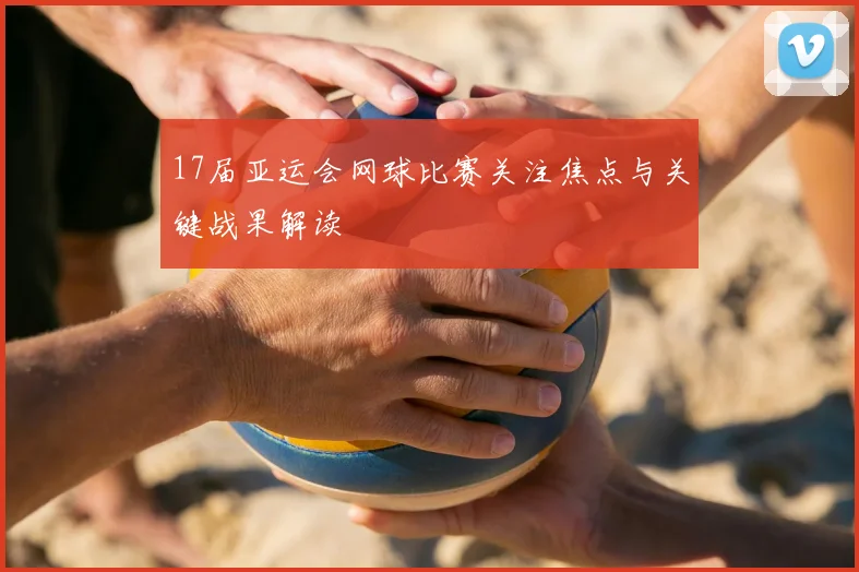 17届亚运会网球比赛关注焦点与关键战果解读