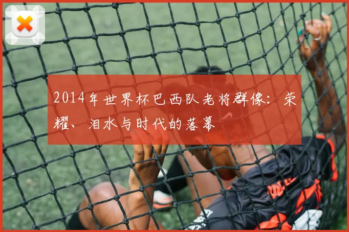 2014年世界杯巴西队老将群像：荣耀、泪水与时代的落幕