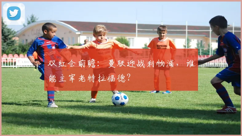 双红会前瞻：曼联迎战利物浦，谁能主宰老特拉福德？