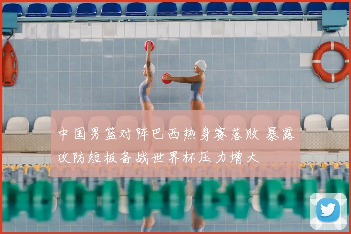 中国男篮对阵巴西热身赛落败 暴露攻防短板备战世界杯压力增大