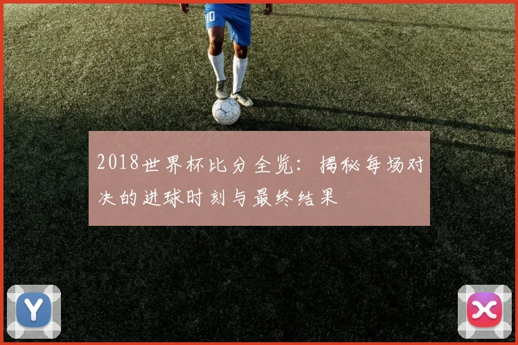 2018世界杯比分全览：揭秘每场对决的进球时刻与最终结果