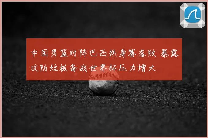 中国男篮对阵巴西热身赛落败 暴露攻防短板备战世界杯压力增大
