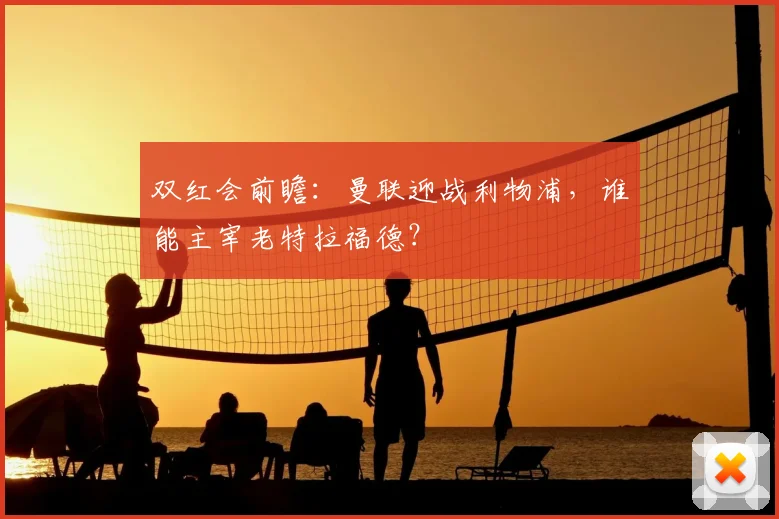 双红会前瞻：曼联迎战利物浦，谁能主宰老特拉福德？