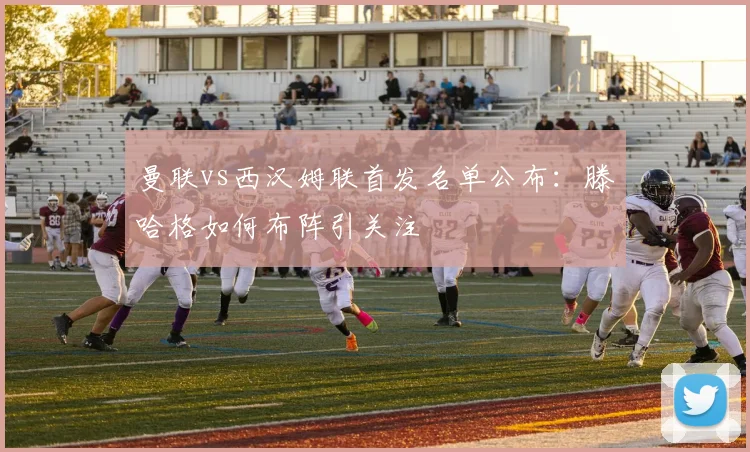 曼联vs西汉姆联首发名单公布：滕哈格如何布阵引关注