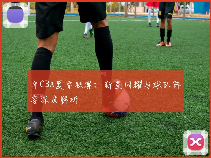 年CBA夏季联赛：新星闪耀与球队阵容深度解析