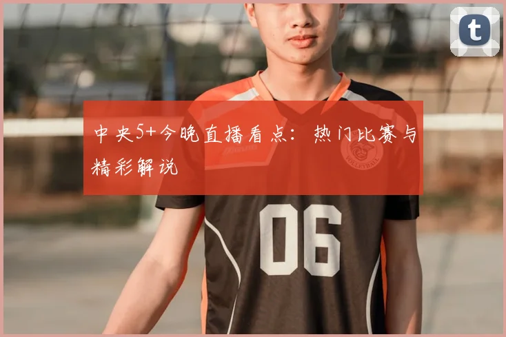 中央5+今晚直播看点：热门比赛与精彩解说