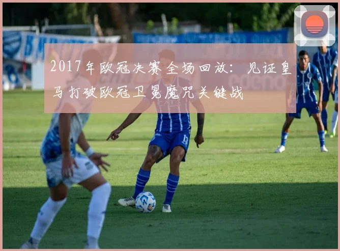 2017年欧冠决赛全场回放：见证皇马打破欧冠卫冕魔咒关键战