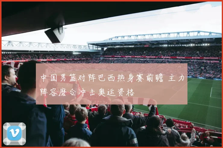 中国男篮对阵巴西热身赛前瞻 主力阵容磨合冲击奥运资格