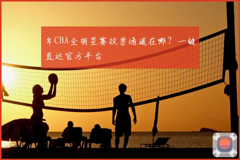 年CBA全明星赛投票通道在哪？一键直达官方平台