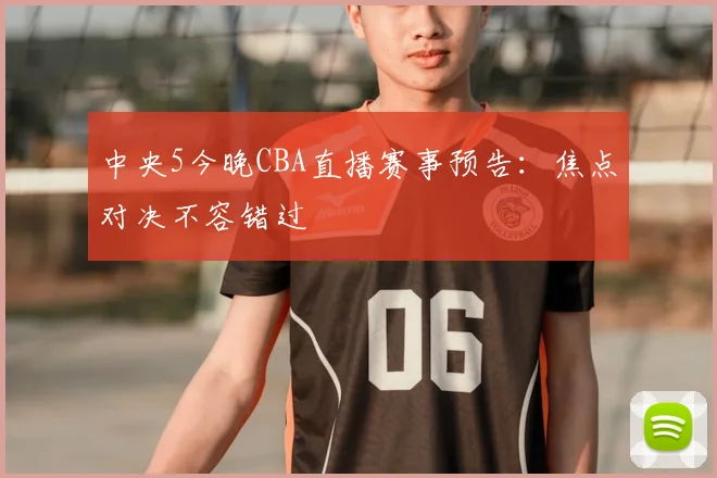 中央5今晚CBA直播赛事预告：焦点对决不容错过