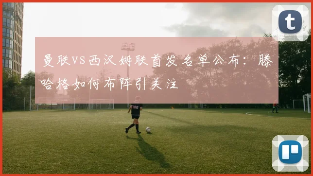 曼联vs西汉姆联首发名单公布：滕哈格如何布阵引关注
