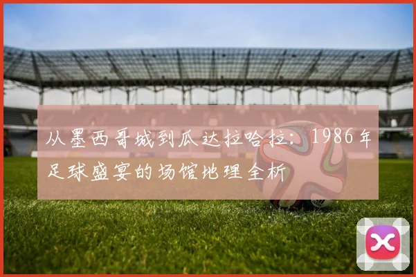 从墨西哥城到瓜达拉哈拉：1986年足球盛宴的场馆地理全析