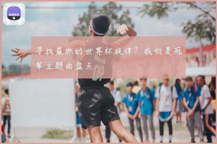 寻找最燃的世界杯旋律？我们是冠军主题曲盘点