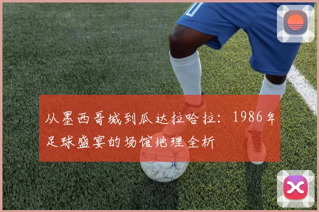 从墨西哥城到瓜达拉哈拉：1986年足球盛宴的场馆地理全析