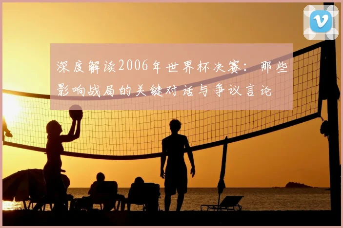 深度解读2006年世界杯决赛：那些影响战局的关键对话与争议言论