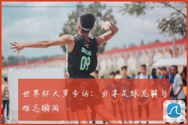 世界杯大罗专访：分享足球见解与难忘瞬间